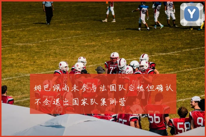 姆巴佩尚未参与法国队合练但确认不会退出国家队集训营