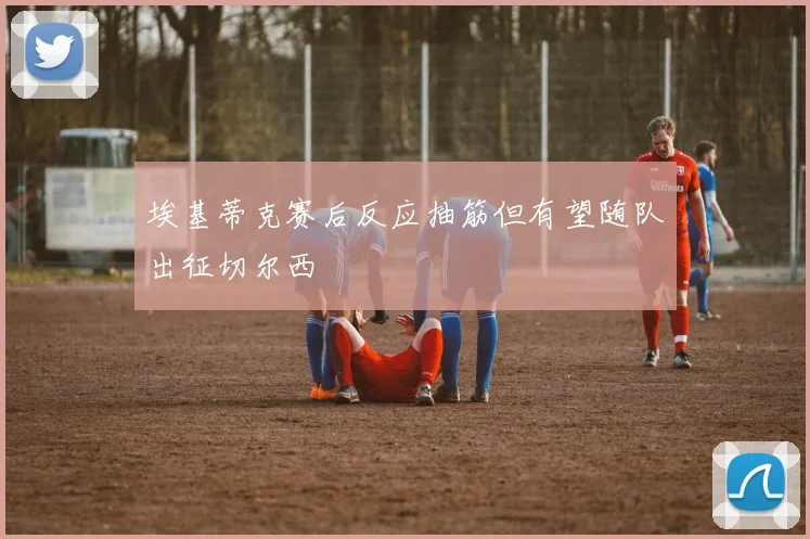 埃基蒂克赛后反应抽筋但有望随队出征切尔西