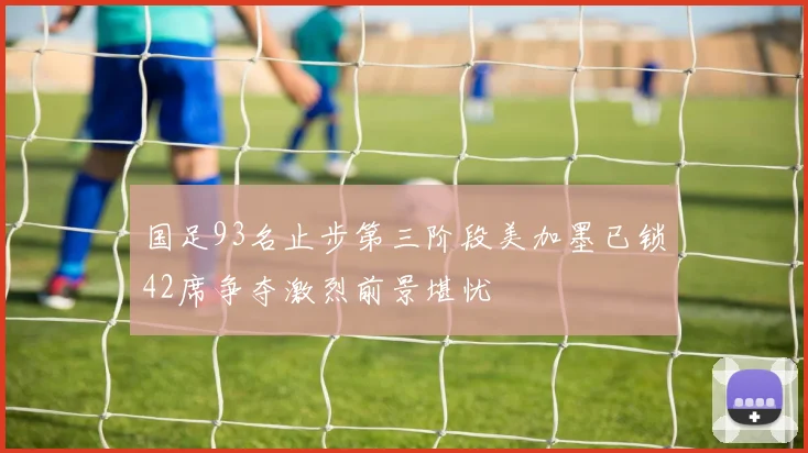 国足93名止步第三阶段美加墨已锁42席争夺激烈前景堪忧