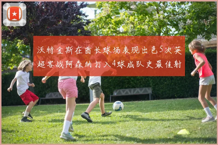 沃特金斯在酋长球场表现出色5次英超客战阿森纳打入4球成队史最佳射手