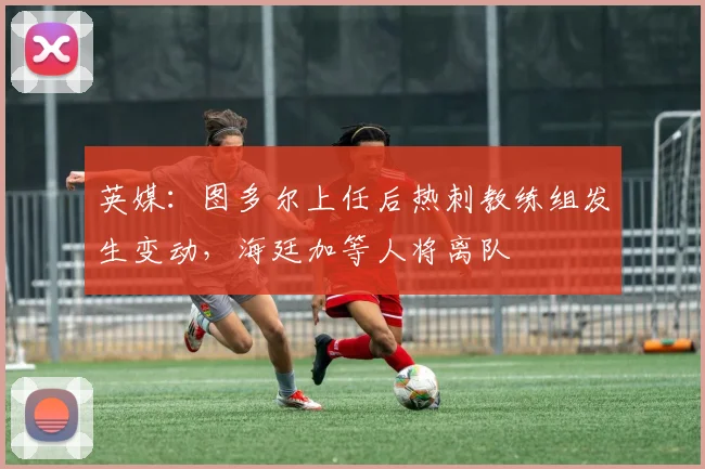 英媒：图多尔上任后热刺教练组发生变动，海廷加等人将离队