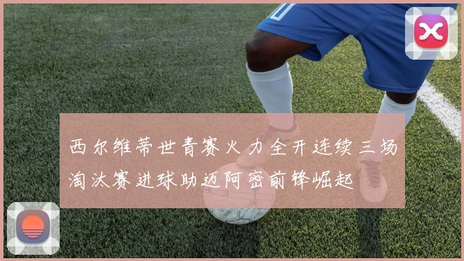 西尔维蒂世青赛火力全开连续三场淘汰赛进球助迈阿密前锋崛起