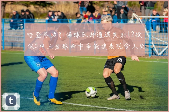 哈登尽力引领球队却遭遇失利12投仅5中三分球命中率低迷表现令人失望