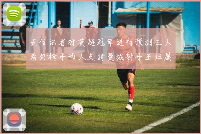 五位记者对英超冠军进行预测三人看好枪手两人支持曼城射手王归属无疑