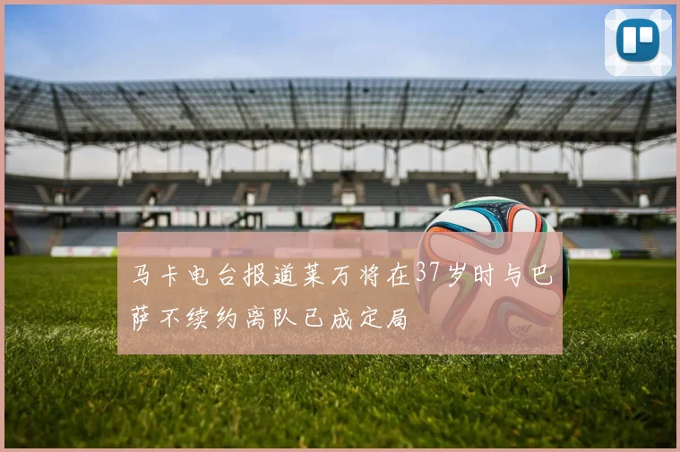 马卡电台报道莱万将在37岁时与巴萨不续约离队已成定局