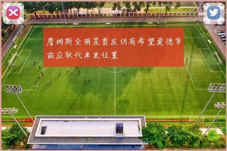詹姆斯全明星首发仍有希望爱德华兹应取代库里位置