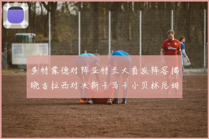 多特蒙德对阵亚特兰大首发阵容揭晓吉拉西对决斯卡马卡小贝林厄姆出战