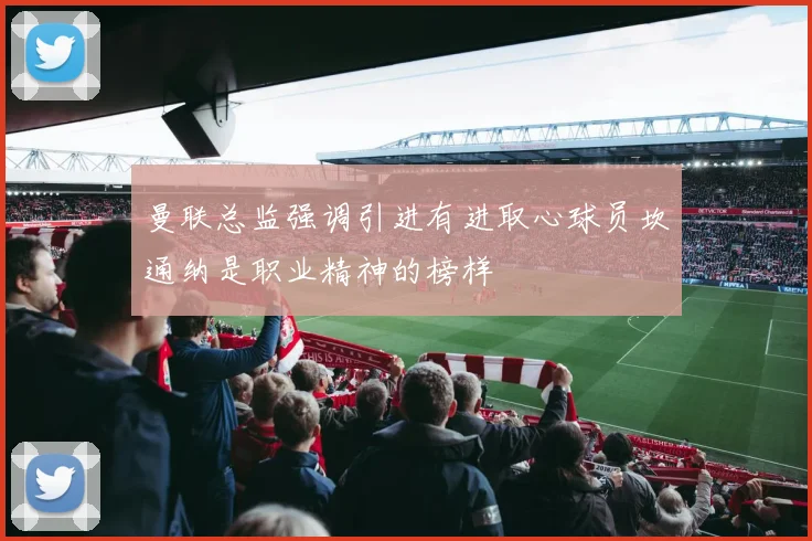 曼联总监强调引进有进取心球员坎通纳是职业精神的榜样