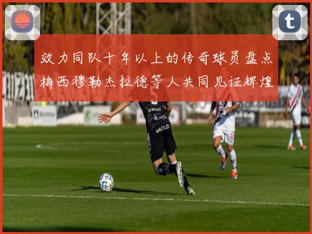 效力同队十年以上的传奇球员盘点梅西穆勒杰拉德等人共同见证辉煌岁月