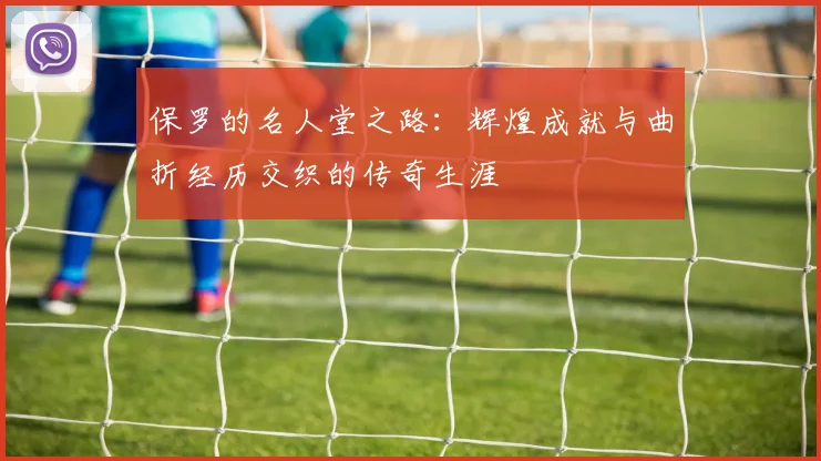 保罗的名人堂之路：辉煌成就与曲折经历交织的传奇生涯