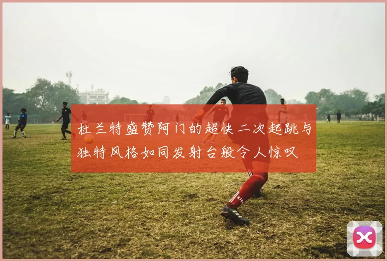 杜兰特盛赞阿门的超快二次起跳与独特风格如同发射台般令人惊叹