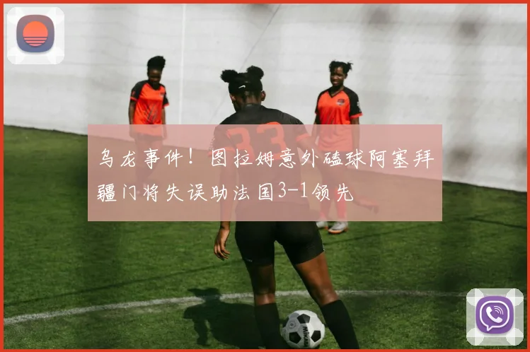 乌龙事件！图拉姆意外磕球阿塞拜疆门将失误助法国3-1领先