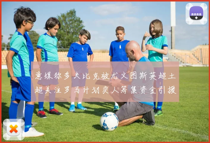 意媒称多夫比克被尤文图斯英超土超关注罗马计划卖人筹集资金引援