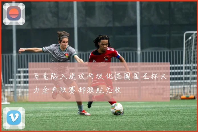 马竞陷入进攻两极化怪圈国王杯火力全开联赛却颗粒无收