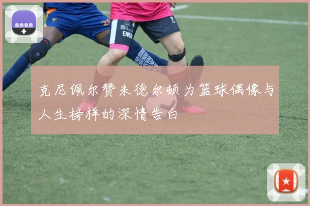 克尼佩尔赞米德尔顿为篮球偶像与人生榜样的深情告白