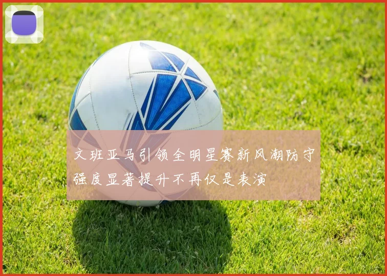 文班亚马引领全明星赛新风潮防守强度显著提升不再仅是表演