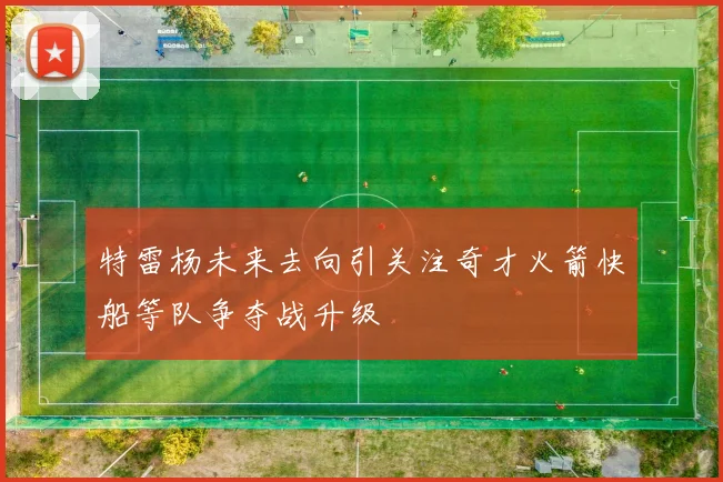 特雷杨未来去向引关注奇才火箭快船等队争夺战升级