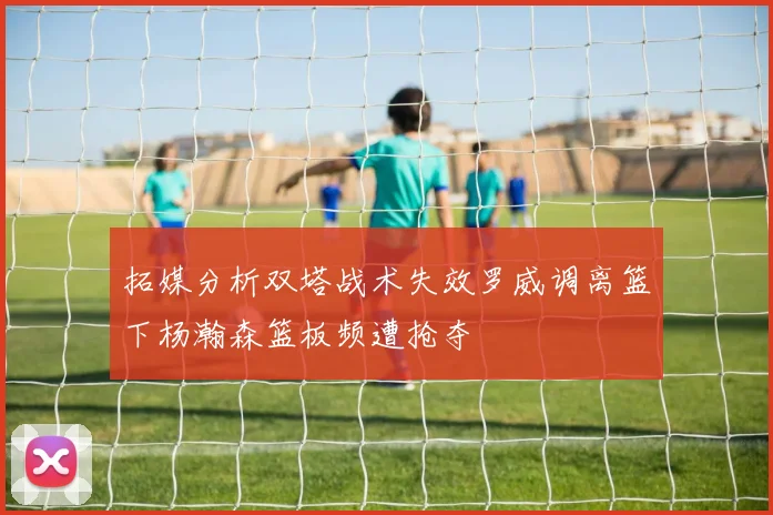 拓媒分析双塔战术失效罗威调离篮下杨瀚森篮板频遭抢夺