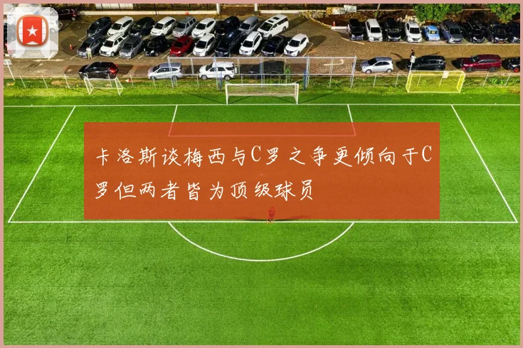 卡洛斯谈梅西与C罗之争更倾向于C罗但两者皆为顶级球员