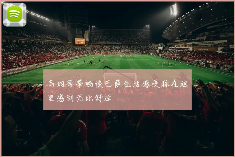 乌姆蒂蒂畅谈巴萨生活感受称在这里感到无比舒适
