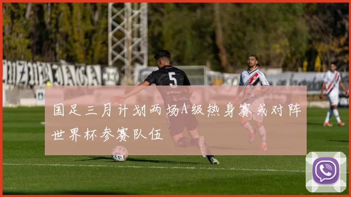 国足三月计划两场A级热身赛或对阵世界杯参赛队伍