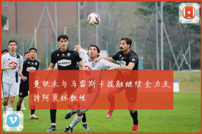 曼联未与马雷斯卡接触继续全力支持阿莫林教练