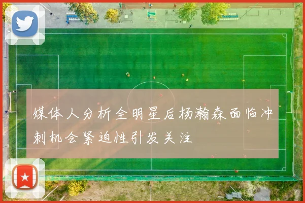 媒体人分析全明星后杨瀚森面临冲刺机会紧迫性引发关注