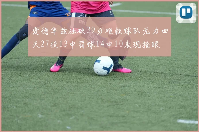 爱德华兹独砍39分难救球队无力回天27投13中罚球14中10表现抢眼