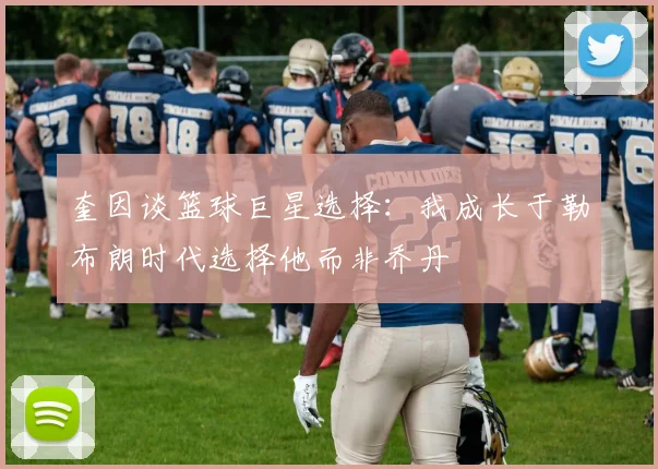 奎因谈篮球巨星选择：我成长于勒布朗时代选择他而非乔丹