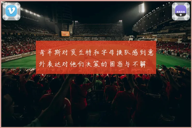 考辛斯对莫兰特和字母换队感到意外表达对他们决策的困惑与不解
