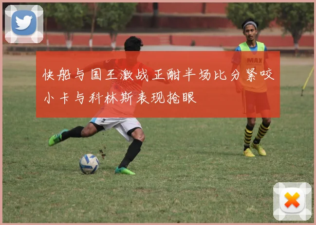 快船与国王激战正酣半场比分紧咬小卡与科林斯表现抢眼